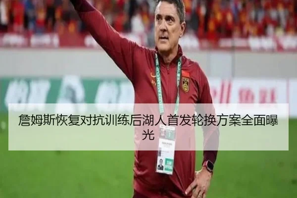詹姆斯恢复对抗训练后湖人首发轮换方案全面曝光